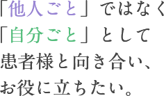 「他人ごと」ではなく「自分ごと」として 患者様と向き合い、お役に立ちたい。